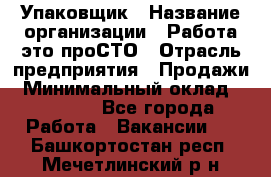 Упаковщик › Название организации ­ Работа-это проСТО › Отрасль предприятия ­ Продажи › Минимальный оклад ­ 23 500 - Все города Работа » Вакансии   . Башкортостан респ.,Мечетлинский р-н